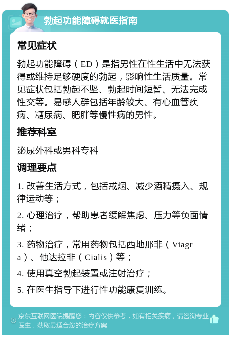 勃起功能障碍就医指南 常见症状 勃起功能障碍（ED）是指男性在性生活中无法获得或维持足够硬度的勃起，影响性生活质量。常见症状包括勃起不坚、勃起时间短暂、无法完成性交等。易感人群包括年龄较大、有心血管疾病、糖尿病、肥胖等慢性病的男性。 推荐科室 泌尿外科或男科专科 调理要点 1. 改善生活方式，包括戒烟、减少酒精摄入、规律运动等； 2. 心理治疗，帮助患者缓解焦虑、压力等负面情绪； 3. 药物治疗，常用药物包括西地那非（Viagra）、他达拉非（Cialis）等； 4. 使用真空勃起装置或注射治疗； 5. 在医生指导下进行性功能康复训练。