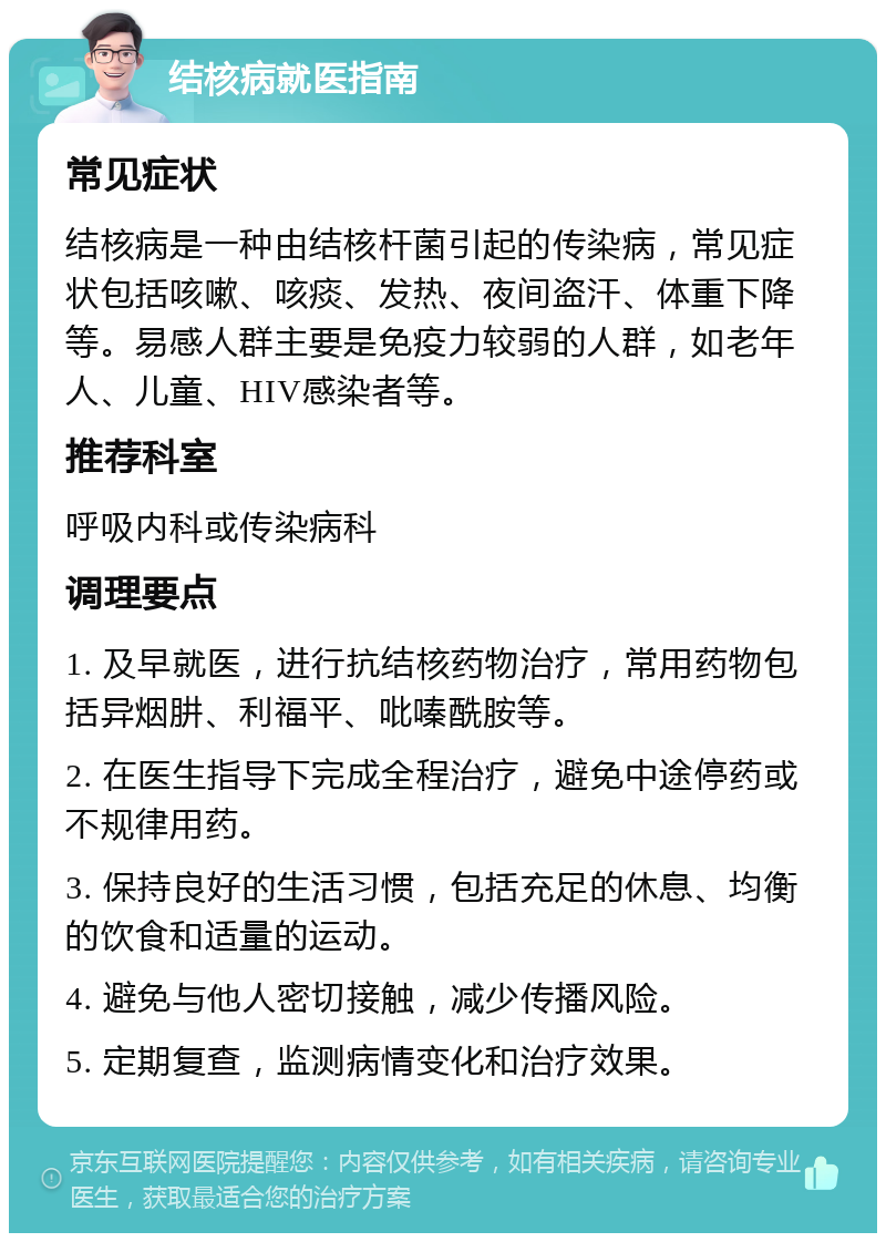 结核病就医指南 常见症状 结核病是一种由结核杆菌引起的传染病，常见症状包括咳嗽、咳痰、发热、夜间盗汗、体重下降等。易感人群主要是免疫力较弱的人群，如老年人、儿童、HIV感染者等。 推荐科室 呼吸内科或传染病科 调理要点 1. 及早就医，进行抗结核药物治疗，常用药物包括异烟肼、利福平、吡嗪酰胺等。 2. 在医生指导下完成全程治疗，避免中途停药或不规律用药。 3. 保持良好的生活习惯，包括充足的休息、均衡的饮食和适量的运动。 4. 避免与他人密切接触，减少传播风险。 5. 定期复查，监测病情变化和治疗效果。