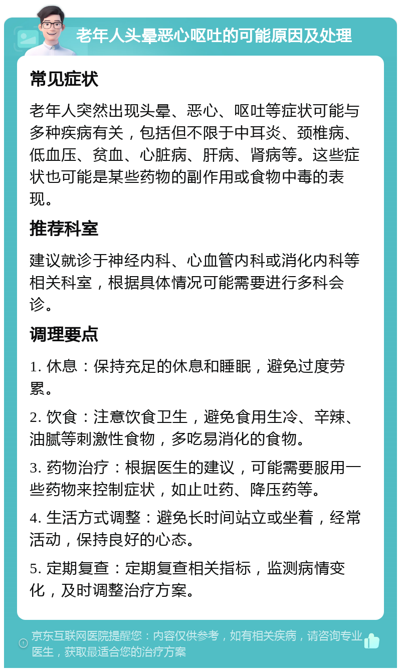 老年人头晕恶心呕吐的可能原因及处理 常见症状 老年人突然出现头晕、恶心、呕吐等症状可能与多种疾病有关，包括但不限于中耳炎、颈椎病、低血压、贫血、心脏病、肝病、肾病等。这些症状也可能是某些药物的副作用或食物中毒的表现。 推荐科室 建议就诊于神经内科、心血管内科或消化内科等相关科室，根据具体情况可能需要进行多科会诊。 调理要点 1. 休息：保持充足的休息和睡眠，避免过度劳累。 2. 饮食：注意饮食卫生，避免食用生冷、辛辣、油腻等刺激性食物，多吃易消化的食物。 3. 药物治疗：根据医生的建议，可能需要服用一些药物来控制症状，如止吐药、降压药等。 4. 生活方式调整：避免长时间站立或坐着，经常活动，保持良好的心态。 5. 定期复查：定期复查相关指标，监测病情变化，及时调整治疗方案。