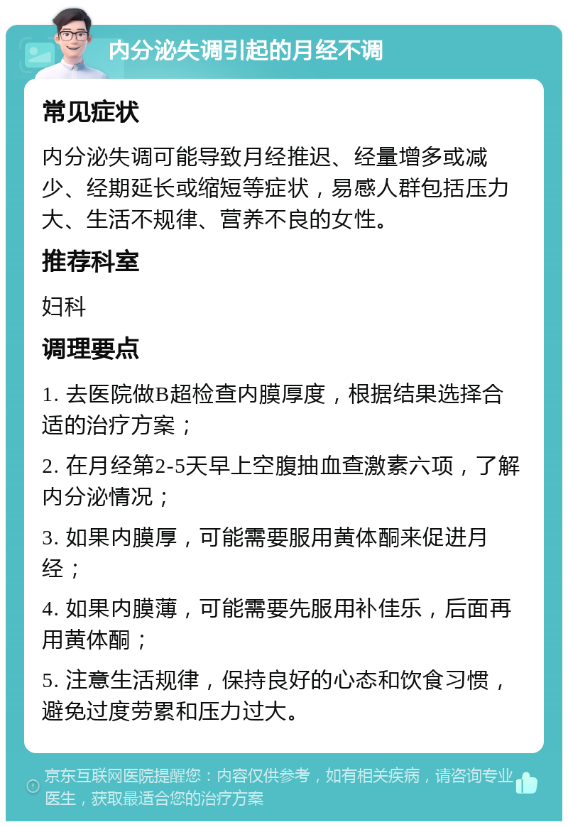 内分泌失调引起的月经不调 常见症状 内分泌失调可能导致月经推迟、经量增多或减少、经期延长或缩短等症状，易感人群包括压力大、生活不规律、营养不良的女性。 推荐科室 妇科 调理要点 1. 去医院做B超检查内膜厚度，根据结果选择合适的治疗方案； 2. 在月经第2-5天早上空腹抽血查激素六项，了解内分泌情况； 3. 如果内膜厚，可能需要服用黄体酮来促进月经； 4. 如果内膜薄，可能需要先服用补佳乐，后面再用黄体酮； 5. 注意生活规律，保持良好的心态和饮食习惯，避免过度劳累和压力过大。