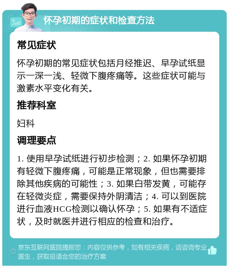 怀孕初期的症状和检查方法 常见症状 怀孕初期的常见症状包括月经推迟、早孕试纸显示一深一浅、轻微下腹疼痛等。这些症状可能与激素水平变化有关。 推荐科室 妇科 调理要点 1. 使用早孕试纸进行初步检测；2. 如果怀孕初期有轻微下腹疼痛，可能是正常现象，但也需要排除其他疾病的可能性；3. 如果白带发黄，可能存在轻微炎症，需要保持外阴清洁；4. 可以到医院进行血液HCG检测以确认怀孕；5. 如果有不适症状，及时就医并进行相应的检查和治疗。