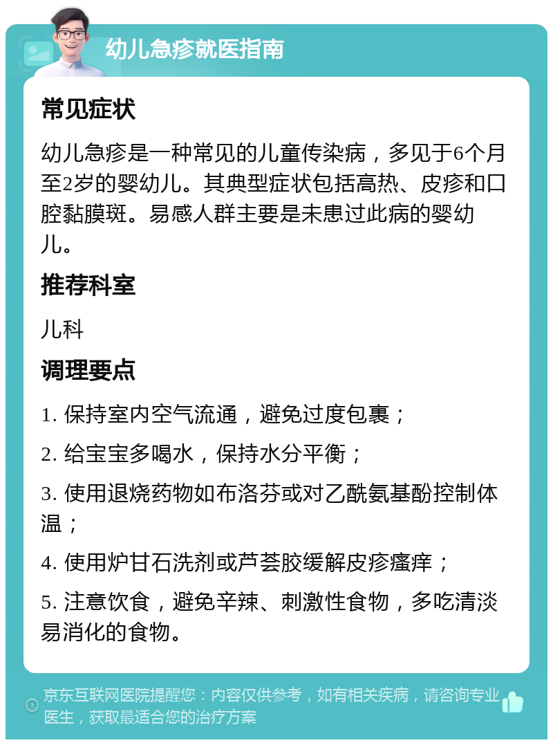 幼儿急疹就医指南 常见症状 幼儿急疹是一种常见的儿童传染病，多见于6个月至2岁的婴幼儿。其典型症状包括高热、皮疹和口腔黏膜斑。易感人群主要是未患过此病的婴幼儿。 推荐科室 儿科 调理要点 1. 保持室内空气流通，避免过度包裹； 2. 给宝宝多喝水，保持水分平衡； 3. 使用退烧药物如布洛芬或对乙酰氨基酚控制体温； 4. 使用炉甘石洗剂或芦荟胶缓解皮疹瘙痒； 5. 注意饮食，避免辛辣、刺激性食物，多吃清淡易消化的食物。