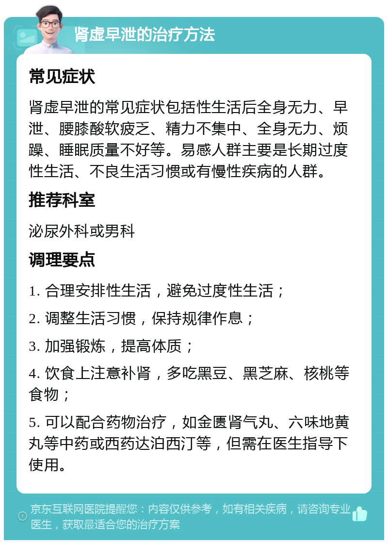 肾虚早泄的治疗方法 常见症状 肾虚早泄的常见症状包括性生活后全身无力、早泄、腰膝酸软疲乏、精力不集中、全身无力、烦躁、睡眠质量不好等。易感人群主要是长期过度性生活、不良生活习惯或有慢性疾病的人群。 推荐科室 泌尿外科或男科 调理要点 1. 合理安排性生活，避免过度性生活； 2. 调整生活习惯，保持规律作息； 3. 加强锻炼，提高体质； 4. 饮食上注意补肾，多吃黑豆、黑芝麻、核桃等食物； 5. 可以配合药物治疗，如金匮肾气丸、六味地黄丸等中药或西药达泊西汀等，但需在医生指导下使用。