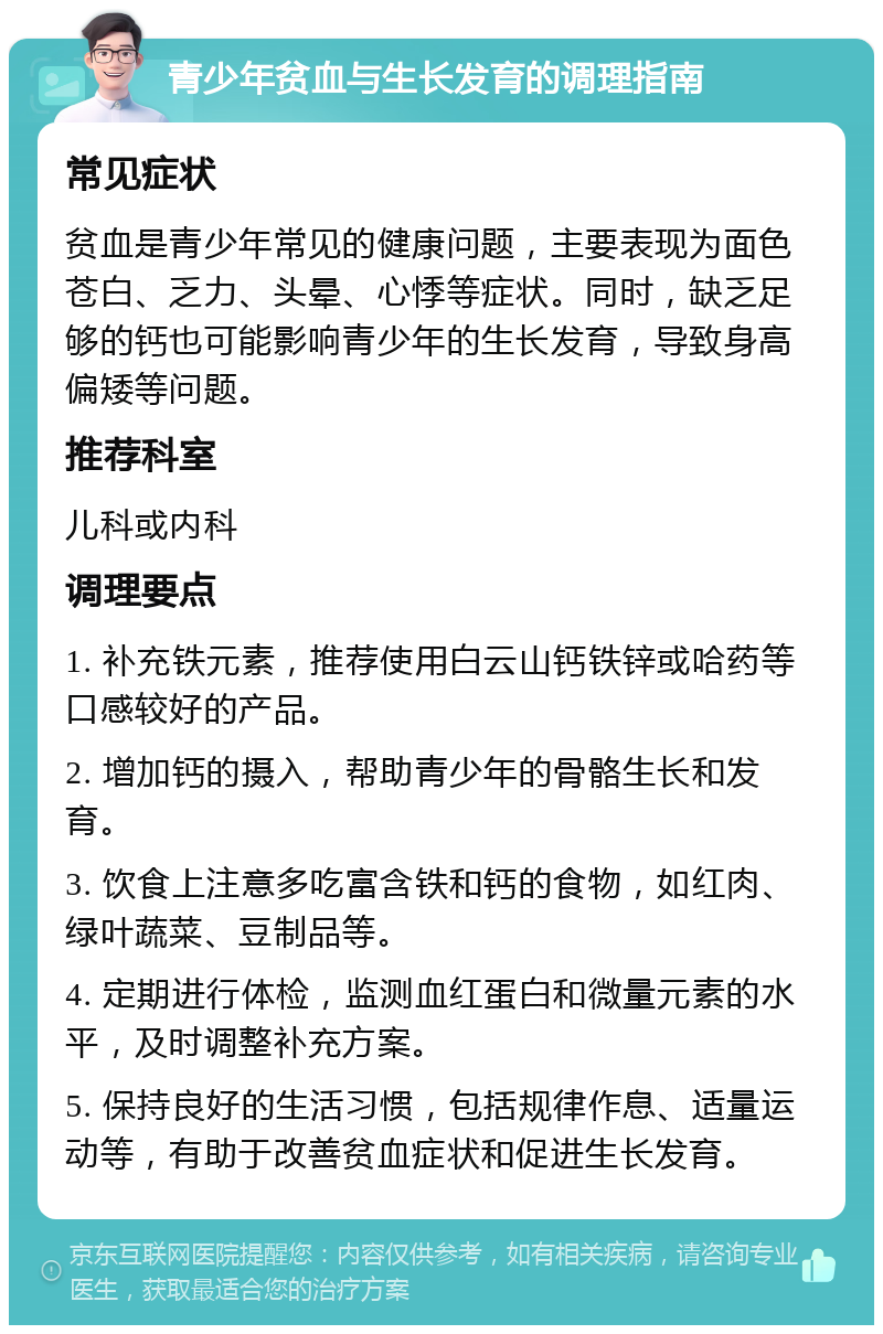 青少年贫血与生长发育的调理指南 常见症状 贫血是青少年常见的健康问题，主要表现为面色苍白、乏力、头晕、心悸等症状。同时，缺乏足够的钙也可能影响青少年的生长发育，导致身高偏矮等问题。 推荐科室 儿科或内科 调理要点 1. 补充铁元素，推荐使用白云山钙铁锌或哈药等口感较好的产品。 2. 增加钙的摄入，帮助青少年的骨骼生长和发育。 3. 饮食上注意多吃富含铁和钙的食物，如红肉、绿叶蔬菜、豆制品等。 4. 定期进行体检，监测血红蛋白和微量元素的水平，及时调整补充方案。 5. 保持良好的生活习惯，包括规律作息、适量运动等，有助于改善贫血症状和促进生长发育。