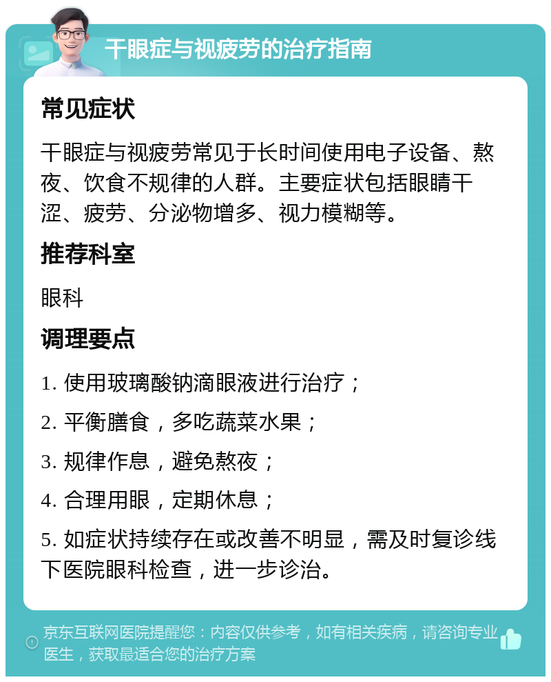 干眼症与视疲劳的治疗指南 常见症状 干眼症与视疲劳常见于长时间使用电子设备、熬夜、饮食不规律的人群。主要症状包括眼睛干涩、疲劳、分泌物增多、视力模糊等。 推荐科室 眼科 调理要点 1. 使用玻璃酸钠滴眼液进行治疗； 2. 平衡膳食，多吃蔬菜水果； 3. 规律作息，避免熬夜； 4. 合理用眼，定期休息； 5. 如症状持续存在或改善不明显，需及时复诊线下医院眼科检查，进一步诊治。