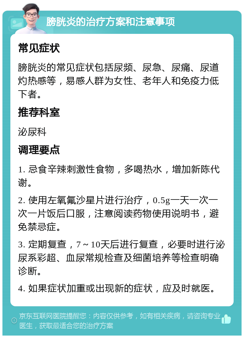 膀胱炎的治疗方案和注意事项 常见症状 膀胱炎的常见症状包括尿频、尿急、尿痛、尿道灼热感等，易感人群为女性、老年人和免疫力低下者。 推荐科室 泌尿科 调理要点 1. 忌食辛辣刺激性食物，多喝热水，增加新陈代谢。 2. 使用左氧氟沙星片进行治疗，0.5g一天一次一次一片饭后口服，注意阅读药物使用说明书，避免禁忌症。 3. 定期复查，7～10天后进行复查，必要时进行泌尿系彩超、血尿常规检查及细菌培养等检查明确诊断。 4. 如果症状加重或出现新的症状，应及时就医。