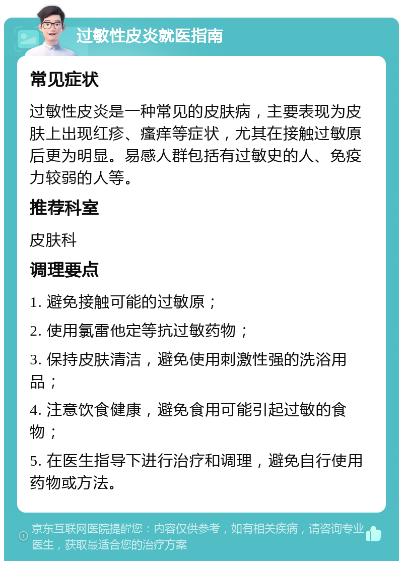 过敏性皮炎就医指南 常见症状 过敏性皮炎是一种常见的皮肤病，主要表现为皮肤上出现红疹、瘙痒等症状，尤其在接触过敏原后更为明显。易感人群包括有过敏史的人、免疫力较弱的人等。 推荐科室 皮肤科 调理要点 1. 避免接触可能的过敏原； 2. 使用氯雷他定等抗过敏药物； 3. 保持皮肤清洁，避免使用刺激性强的洗浴用品； 4. 注意饮食健康，避免食用可能引起过敏的食物； 5. 在医生指导下进行治疗和调理，避免自行使用药物或方法。