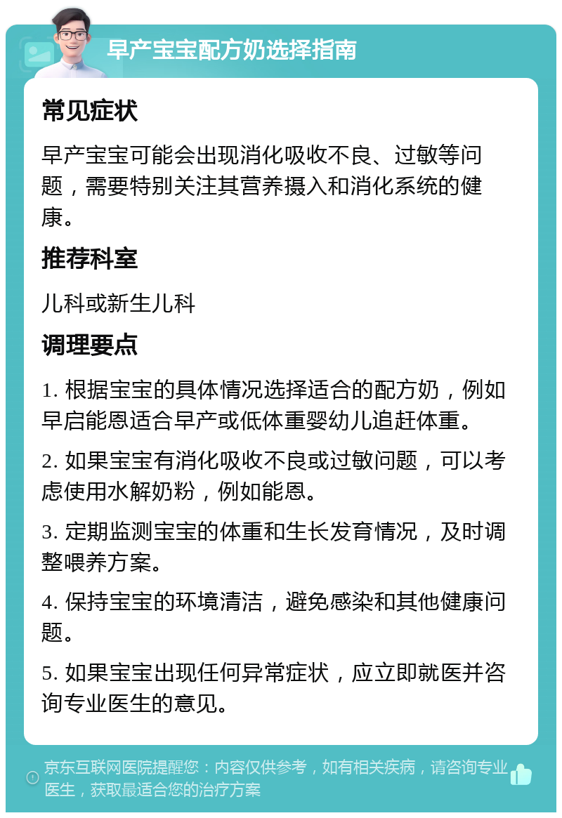 早产宝宝配方奶选择指南 常见症状 早产宝宝可能会出现消化吸收不良、过敏等问题，需要特别关注其营养摄入和消化系统的健康。 推荐科室 儿科或新生儿科 调理要点 1. 根据宝宝的具体情况选择适合的配方奶，例如早启能恩适合早产或低体重婴幼儿追赶体重。 2. 如果宝宝有消化吸收不良或过敏问题，可以考虑使用水解奶粉，例如能恩。 3. 定期监测宝宝的体重和生长发育情况，及时调整喂养方案。 4. 保持宝宝的环境清洁，避免感染和其他健康问题。 5. 如果宝宝出现任何异常症状，应立即就医并咨询专业医生的意见。