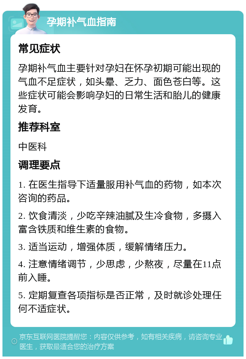 孕期补气血指南 常见症状 孕期补气血主要针对孕妇在怀孕初期可能出现的气血不足症状，如头晕、乏力、面色苍白等。这些症状可能会影响孕妇的日常生活和胎儿的健康发育。 推荐科室 中医科 调理要点 1. 在医生指导下适量服用补气血的药物，如本次咨询的药品。 2. 饮食清淡，少吃辛辣油腻及生冷食物，多摄入富含铁质和维生素的食物。 3. 适当运动，增强体质，缓解情绪压力。 4. 注意情绪调节，少思虑，少熬夜，尽量在11点前入睡。 5. 定期复查各项指标是否正常，及时就诊处理任何不适症状。