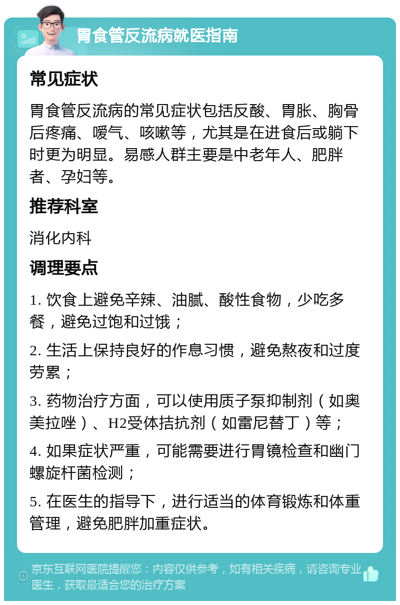 胃食管反流病就医指南 常见症状 胃食管反流病的常见症状包括反酸、胃胀、胸骨后疼痛、嗳气、咳嗽等，尤其是在进食后或躺下时更为明显。易感人群主要是中老年人、肥胖者、孕妇等。 推荐科室 消化内科 调理要点 1. 饮食上避免辛辣、油腻、酸性食物，少吃多餐，避免过饱和过饿； 2. 生活上保持良好的作息习惯，避免熬夜和过度劳累； 3. 药物治疗方面，可以使用质子泵抑制剂（如奥美拉唑）、H2受体拮抗剂（如雷尼替丁）等； 4. 如果症状严重，可能需要进行胃镜检查和幽门螺旋杆菌检测； 5. 在医生的指导下，进行适当的体育锻炼和体重管理，避免肥胖加重症状。