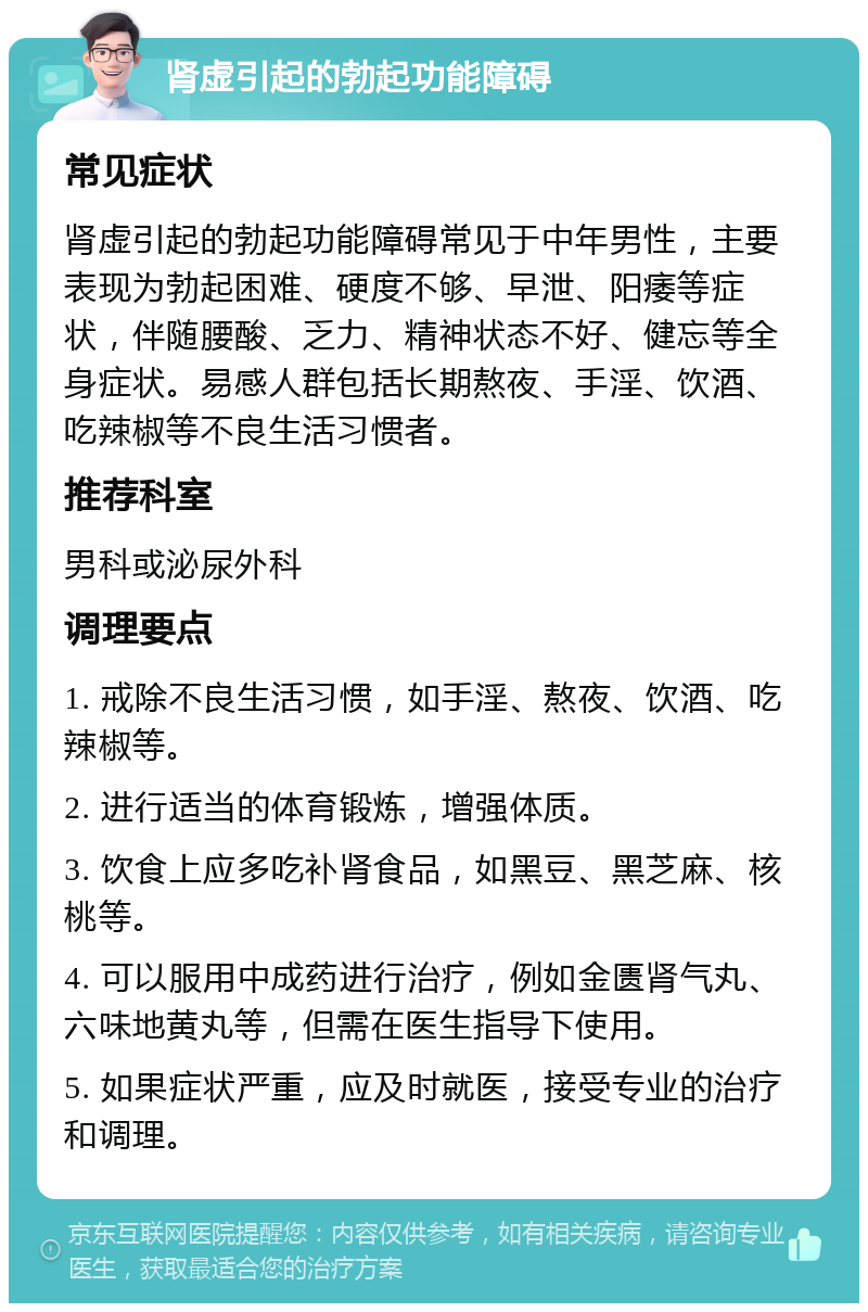 肾虚引起的勃起功能障碍 常见症状 肾虚引起的勃起功能障碍常见于中年男性，主要表现为勃起困难、硬度不够、早泄、阳痿等症状，伴随腰酸、乏力、精神状态不好、健忘等全身症状。易感人群包括长期熬夜、手淫、饮酒、吃辣椒等不良生活习惯者。 推荐科室 男科或泌尿外科 调理要点 1. 戒除不良生活习惯，如手淫、熬夜、饮酒、吃辣椒等。 2. 进行适当的体育锻炼，增强体质。 3. 饮食上应多吃补肾食品，如黑豆、黑芝麻、核桃等。 4. 可以服用中成药进行治疗，例如金匮肾气丸、六味地黄丸等，但需在医生指导下使用。 5. 如果症状严重，应及时就医，接受专业的治疗和调理。