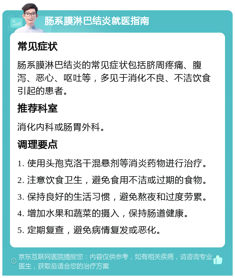 肠系膜淋巴结炎就医指南 常见症状 肠系膜淋巴结炎的常见症状包括脐周疼痛、腹泻、恶心、呕吐等，多见于消化不良、不洁饮食引起的患者。 推荐科室 消化内科或肠胃外科。 调理要点 1. 使用头孢克洛干混悬剂等消炎药物进行治疗。 2. 注意饮食卫生，避免食用不洁或过期的食物。 3. 保持良好的生活习惯，避免熬夜和过度劳累。 4. 增加水果和蔬菜的摄入，保持肠道健康。 5. 定期复查，避免病情复发或恶化。