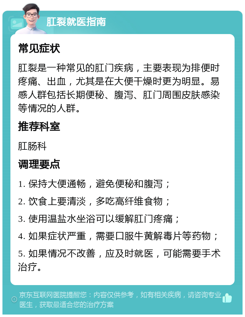 肛裂就医指南 常见症状 肛裂是一种常见的肛门疾病，主要表现为排便时疼痛、出血，尤其是在大便干燥时更为明显。易感人群包括长期便秘、腹泻、肛门周围皮肤感染等情况的人群。 推荐科室 肛肠科 调理要点 1. 保持大便通畅，避免便秘和腹泻； 2. 饮食上要清淡，多吃高纤维食物； 3. 使用温盐水坐浴可以缓解肛门疼痛； 4. 如果症状严重，需要口服牛黄解毒片等药物； 5. 如果情况不改善，应及时就医，可能需要手术治疗。