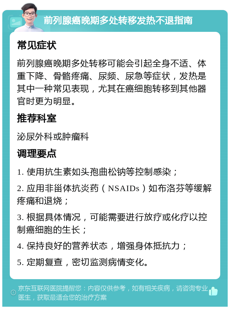 前列腺癌晚期多处转移发热不退指南 常见症状 前列腺癌晚期多处转移可能会引起全身不适、体重下降、骨骼疼痛、尿频、尿急等症状，发热是其中一种常见表现，尤其在癌细胞转移到其他器官时更为明显。 推荐科室 泌尿外科或肿瘤科 调理要点 1. 使用抗生素如头孢曲松钠等控制感染； 2. 应用非甾体抗炎药（NSAIDs）如布洛芬等缓解疼痛和退烧； 3. 根据具体情况，可能需要进行放疗或化疗以控制癌细胞的生长； 4. 保持良好的营养状态，增强身体抵抗力； 5. 定期复查，密切监测病情变化。