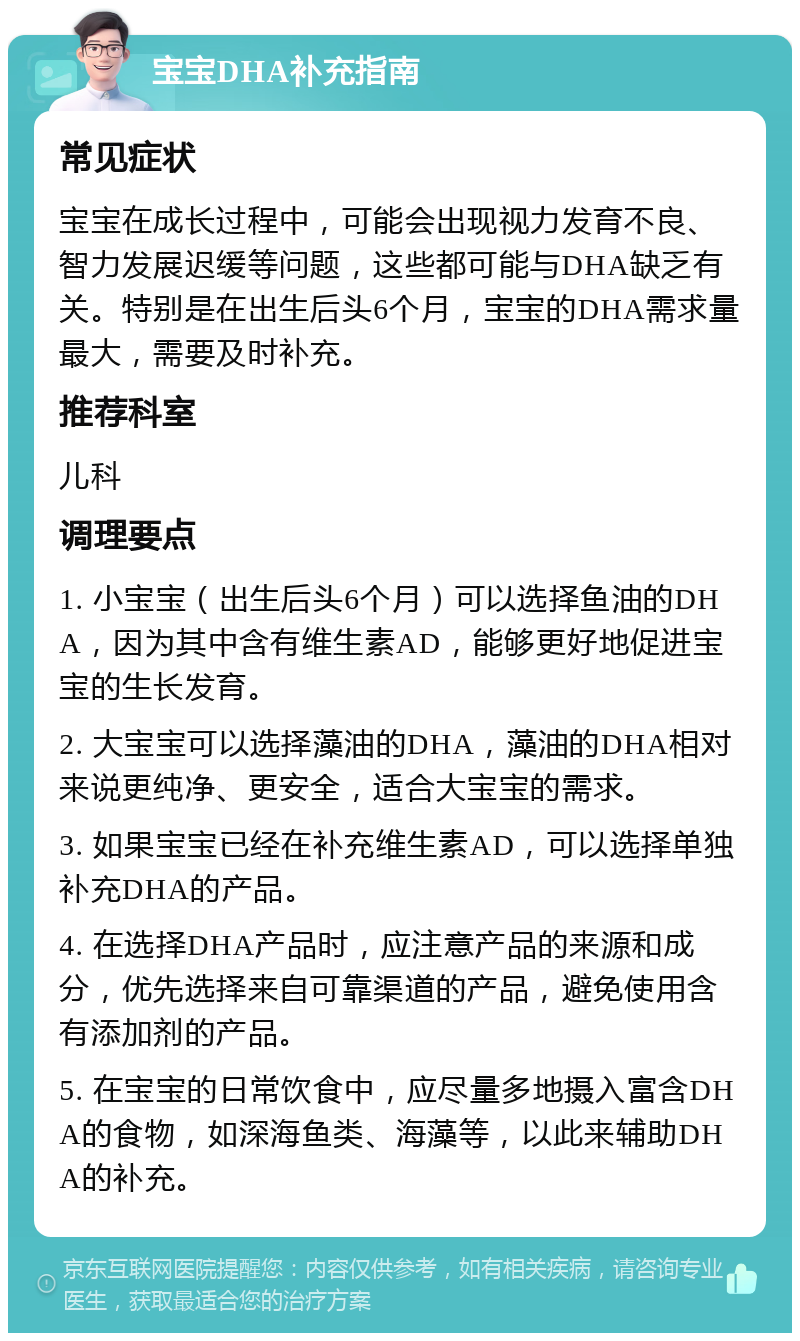 宝宝DHA补充指南 常见症状 宝宝在成长过程中，可能会出现视力发育不良、智力发展迟缓等问题，这些都可能与DHA缺乏有关。特别是在出生后头6个月，宝宝的DHA需求量最大，需要及时补充。 推荐科室 儿科 调理要点 1. 小宝宝（出生后头6个月）可以选择鱼油的DHA，因为其中含有维生素AD，能够更好地促进宝宝的生长发育。 2. 大宝宝可以选择藻油的DHA，藻油的DHA相对来说更纯净、更安全，适合大宝宝的需求。 3. 如果宝宝已经在补充维生素AD，可以选择单独补充DHA的产品。 4. 在选择DHA产品时，应注意产品的来源和成分，优先选择来自可靠渠道的产品，避免使用含有添加剂的产品。 5. 在宝宝的日常饮食中，应尽量多地摄入富含DHA的食物，如深海鱼类、海藻等，以此来辅助DHA的补充。