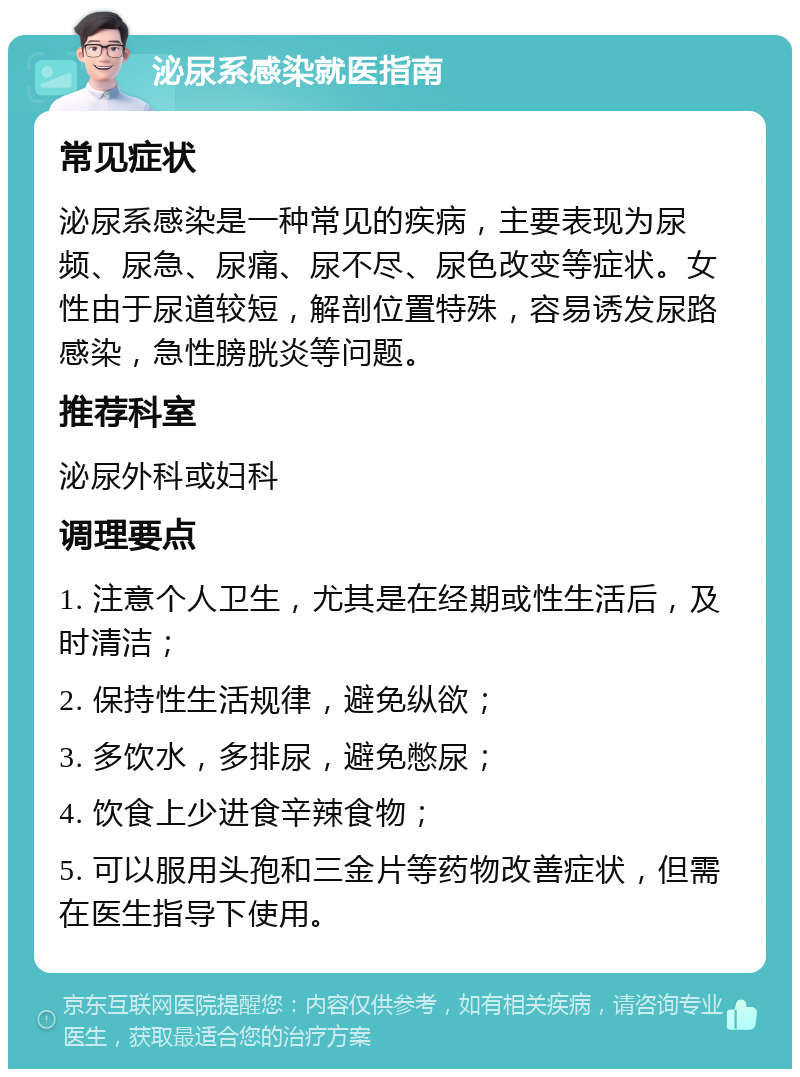 泌尿系感染就医指南 常见症状 泌尿系感染是一种常见的疾病，主要表现为尿频、尿急、尿痛、尿不尽、尿色改变等症状。女性由于尿道较短，解剖位置特殊，容易诱发尿路感染，急性膀胱炎等问题。 推荐科室 泌尿外科或妇科 调理要点 1. 注意个人卫生，尤其是在经期或性生活后，及时清洁； 2. 保持性生活规律，避免纵欲； 3. 多饮水，多排尿，避免憋尿； 4. 饮食上少进食辛辣食物； 5. 可以服用头孢和三金片等药物改善症状，但需在医生指导下使用。