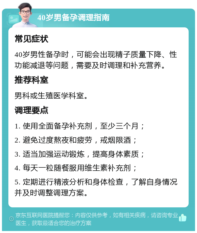 40岁男备孕调理指南 常见症状 40岁男性备孕时，可能会出现精子质量下降、性功能减退等问题，需要及时调理和补充营养。 推荐科室 男科或生殖医学科室。 调理要点 1. 使用全面备孕补充剂，至少三个月； 2. 避免过度熬夜和疲劳，戒烟限酒； 3. 适当加强运动锻炼，提高身体素质； 4. 每天一粒随餐服用维生素补充剂； 5. 定期进行精液分析和身体检查，了解自身情况并及时调整调理方案。