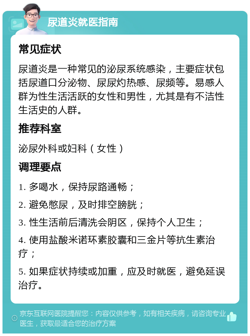 尿道炎就医指南 常见症状 尿道炎是一种常见的泌尿系统感染，主要症状包括尿道口分泌物、尿尿灼热感、尿频等。易感人群为性生活活跃的女性和男性，尤其是有不洁性生活史的人群。 推荐科室 泌尿外科或妇科（女性） 调理要点 1. 多喝水，保持尿路通畅； 2. 避免憋尿，及时排空膀胱； 3. 性生活前后清洗会阴区，保持个人卫生； 4. 使用盐酸米诺环素胶囊和三金片等抗生素治疗； 5. 如果症状持续或加重，应及时就医，避免延误治疗。