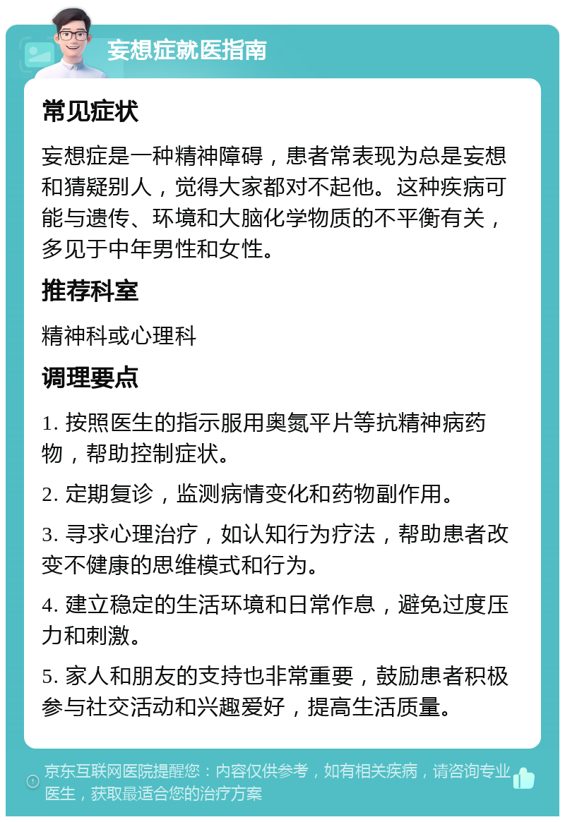 妄想症就医指南 常见症状 妄想症是一种精神障碍，患者常表现为总是妄想和猜疑别人，觉得大家都对不起他。这种疾病可能与遗传、环境和大脑化学物质的不平衡有关，多见于中年男性和女性。 推荐科室 精神科或心理科 调理要点 1. 按照医生的指示服用奥氮平片等抗精神病药物，帮助控制症状。 2. 定期复诊，监测病情变化和药物副作用。 3. 寻求心理治疗，如认知行为疗法，帮助患者改变不健康的思维模式和行为。 4. 建立稳定的生活环境和日常作息，避免过度压力和刺激。 5. 家人和朋友的支持也非常重要，鼓励患者积极参与社交活动和兴趣爱好，提高生活质量。