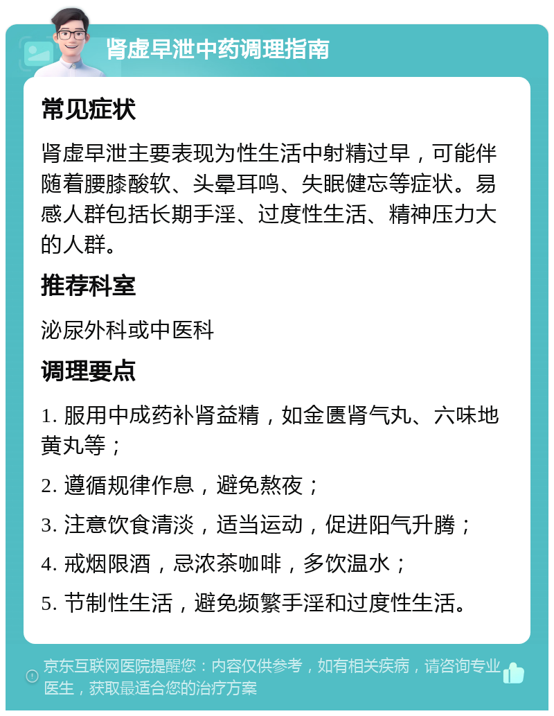 肾虚早泄中药调理指南 常见症状 肾虚早泄主要表现为性生活中射精过早，可能伴随着腰膝酸软、头晕耳鸣、失眠健忘等症状。易感人群包括长期手淫、过度性生活、精神压力大的人群。 推荐科室 泌尿外科或中医科 调理要点 1. 服用中成药补肾益精，如金匮肾气丸、六味地黄丸等； 2. 遵循规律作息，避免熬夜； 3. 注意饮食清淡，适当运动，促进阳气升腾； 4. 戒烟限酒，忌浓茶咖啡，多饮温水； 5. 节制性生活，避免频繁手淫和过度性生活。