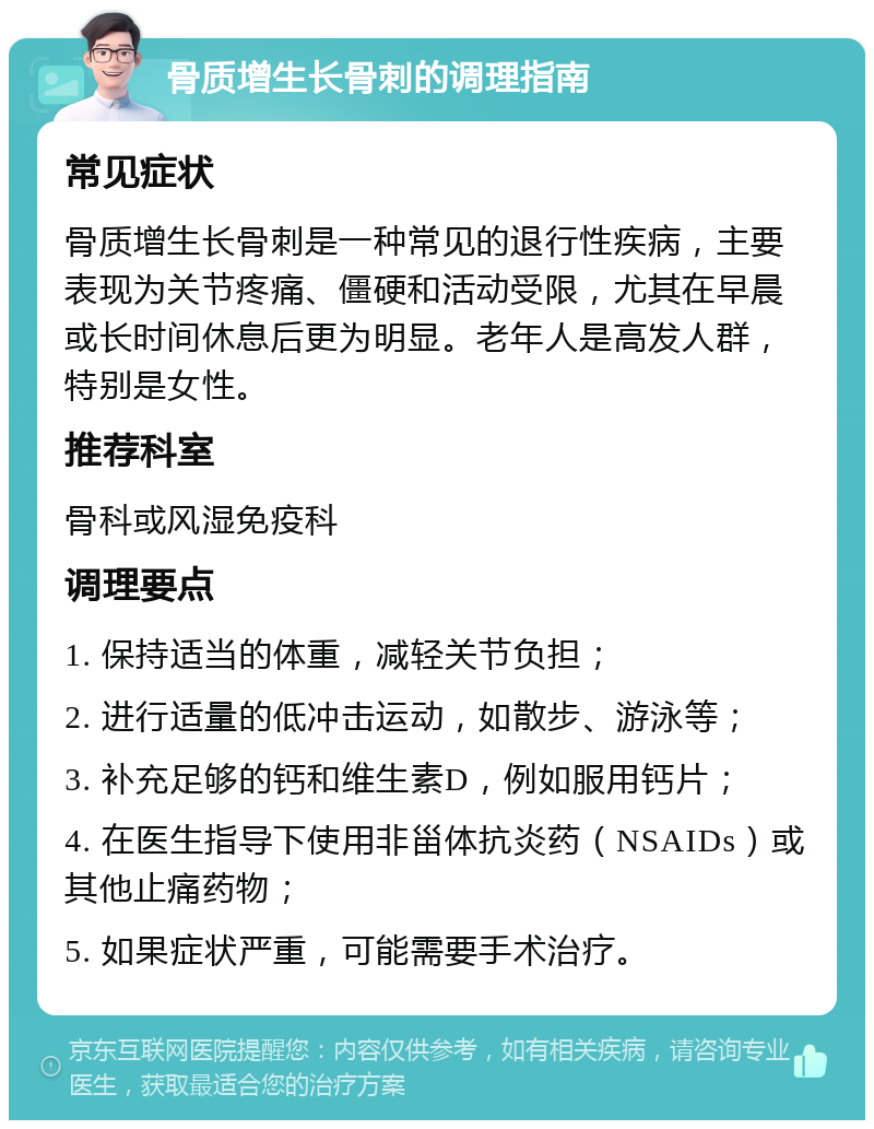 骨质增生长骨刺的调理指南 常见症状 骨质增生长骨刺是一种常见的退行性疾病，主要表现为关节疼痛、僵硬和活动受限，尤其在早晨或长时间休息后更为明显。老年人是高发人群，特别是女性。 推荐科室 骨科或风湿免疫科 调理要点 1. 保持适当的体重，减轻关节负担； 2. 进行适量的低冲击运动，如散步、游泳等； 3. 补充足够的钙和维生素D，例如服用钙片； 4. 在医生指导下使用非甾体抗炎药（NSAIDs）或其他止痛药物； 5. 如果症状严重，可能需要手术治疗。