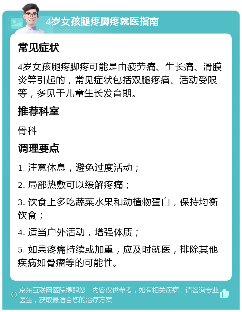 4岁女孩腿疼脚疼就医指南 常见症状 4岁女孩腿疼脚疼可能是由疲劳痛、生长痛、滑膜炎等引起的，常见症状包括双腿疼痛、活动受限等，多见于儿童生长发育期。 推荐科室 骨科 调理要点 1. 注意休息，避免过度活动； 2. 局部热敷可以缓解疼痛； 3. 饮食上多吃蔬菜水果和动植物蛋白，保持均衡饮食； 4. 适当户外活动，增强体质； 5. 如果疼痛持续或加重，应及时就医，排除其他疾病如骨瘤等的可能性。