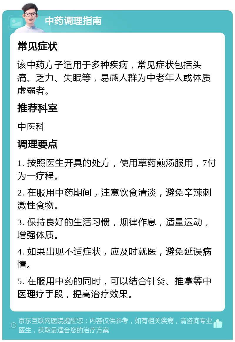 中药调理指南 常见症状 该中药方子适用于多种疾病，常见症状包括头痛、乏力、失眠等，易感人群为中老年人或体质虚弱者。 推荐科室 中医科 调理要点 1. 按照医生开具的处方，使用草药煎汤服用，7付为一疗程。 2. 在服用中药期间，注意饮食清淡，避免辛辣刺激性食物。 3. 保持良好的生活习惯，规律作息，适量运动，增强体质。 4. 如果出现不适症状，应及时就医，避免延误病情。 5. 在服用中药的同时，可以结合针灸、推拿等中医理疗手段，提高治疗效果。