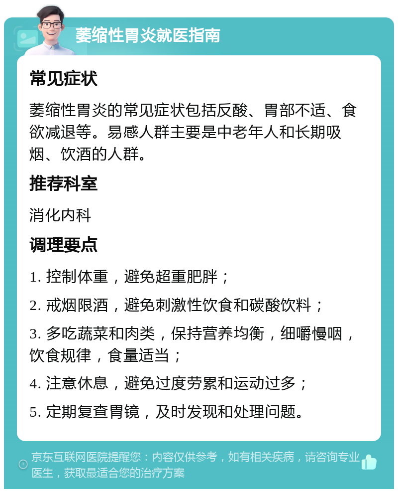 萎缩性胃炎就医指南 常见症状 萎缩性胃炎的常见症状包括反酸、胃部不适、食欲减退等。易感人群主要是中老年人和长期吸烟、饮酒的人群。 推荐科室 消化内科 调理要点 1. 控制体重，避免超重肥胖； 2. 戒烟限酒，避免刺激性饮食和碳酸饮料； 3. 多吃蔬菜和肉类，保持营养均衡，细嚼慢咽，饮食规律，食量适当； 4. 注意休息，避免过度劳累和运动过多； 5. 定期复查胃镜，及时发现和处理问题。