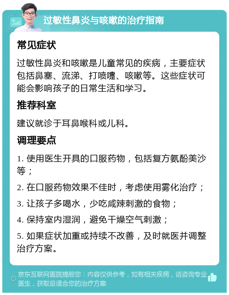 过敏性鼻炎与咳嗽的治疗指南 常见症状 过敏性鼻炎和咳嗽是儿童常见的疾病，主要症状包括鼻塞、流涕、打喷嚏、咳嗽等。这些症状可能会影响孩子的日常生活和学习。 推荐科室 建议就诊于耳鼻喉科或儿科。 调理要点 1. 使用医生开具的口服药物，包括复方氨酚美沙等； 2. 在口服药物效果不佳时，考虑使用雾化治疗； 3. 让孩子多喝水，少吃咸辣刺激的食物； 4. 保持室内湿润，避免干燥空气刺激； 5. 如果症状加重或持续不改善，及时就医并调整治疗方案。