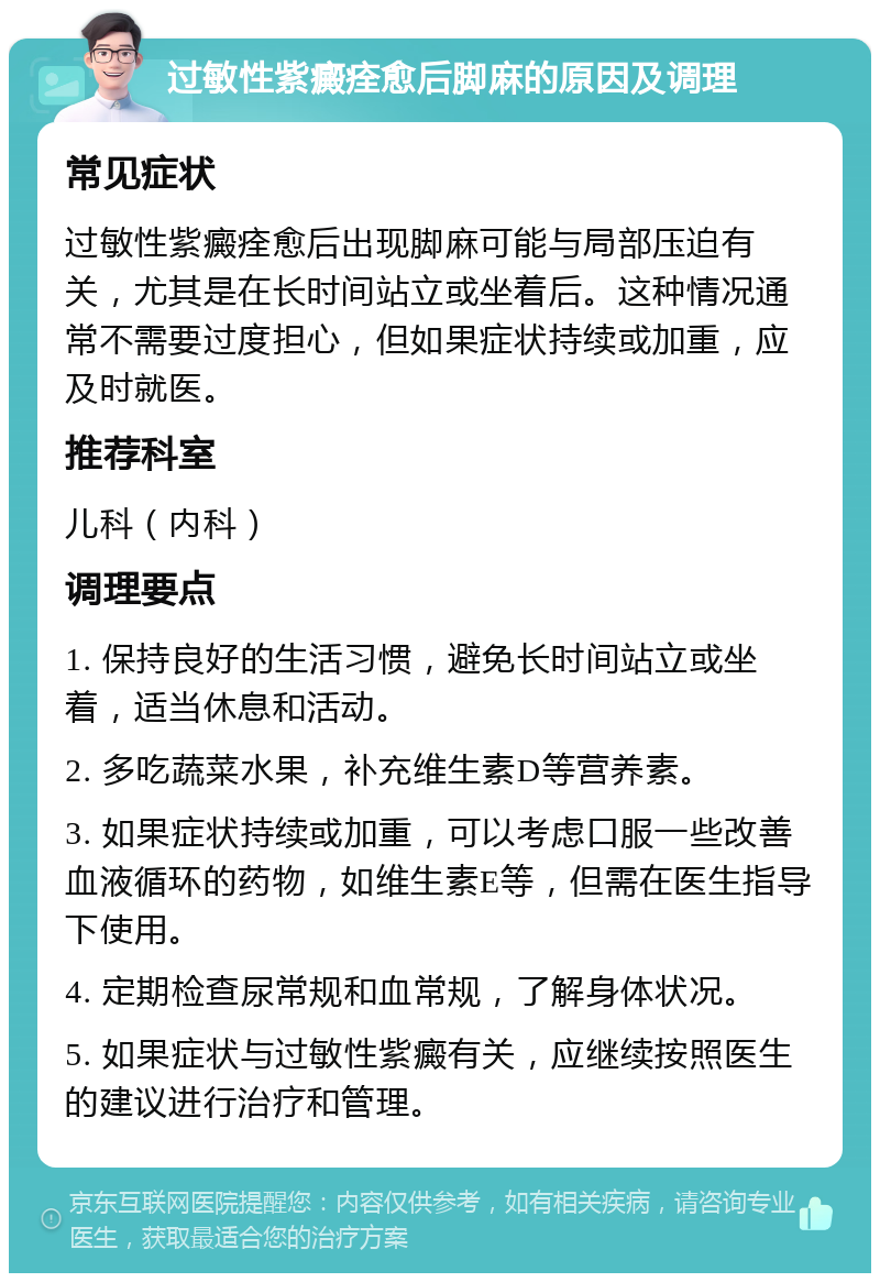 过敏性紫癜痊愈后脚麻的原因及调理 常见症状 过敏性紫癜痊愈后出现脚麻可能与局部压迫有关，尤其是在长时间站立或坐着后。这种情况通常不需要过度担心，但如果症状持续或加重，应及时就医。 推荐科室 儿科（内科） 调理要点 1. 保持良好的生活习惯，避免长时间站立或坐着，适当休息和活动。 2. 多吃蔬菜水果，补充维生素D等营养素。 3. 如果症状持续或加重，可以考虑口服一些改善血液循环的药物，如维生素E等，但需在医生指导下使用。 4. 定期检查尿常规和血常规，了解身体状况。 5. 如果症状与过敏性紫癜有关，应继续按照医生的建议进行治疗和管理。