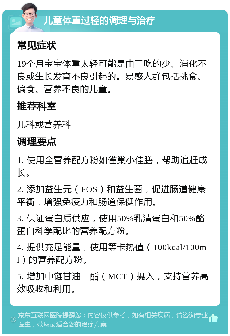 儿童体重过轻的调理与治疗 常见症状 19个月宝宝体重太轻可能是由于吃的少、消化不良或生长发育不良引起的。易感人群包括挑食、偏食、营养不良的儿童。 推荐科室 儿科或营养科 调理要点 1. 使用全营养配方粉如雀巢小佳膳，帮助追赶成长。 2. 添加益生元（FOS）和益生菌，促进肠道健康平衡，增强免疫力和肠道保健作用。 3. 保证蛋白质供应，使用50%乳清蛋白和50%酪蛋白科学配比的营养配方粉。 4. 提供充足能量，使用等卡热值（100kcal/100ml）的营养配方粉。 5. 增加中链甘油三酯（MCT）摄入，支持营养高效吸收和利用。