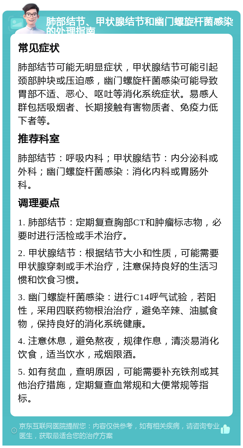 肺部结节、甲状腺结节和幽门螺旋杆菌感染的处理指南 常见症状 肺部结节可能无明显症状，甲状腺结节可能引起颈部肿块或压迫感，幽门螺旋杆菌感染可能导致胃部不适、恶心、呕吐等消化系统症状。易感人群包括吸烟者、长期接触有害物质者、免疫力低下者等。 推荐科室 肺部结节：呼吸内科；甲状腺结节：内分泌科或外科；幽门螺旋杆菌感染：消化内科或胃肠外科。 调理要点 1. 肺部结节：定期复查胸部CT和肿瘤标志物，必要时进行活检或手术治疗。 2. 甲状腺结节：根据结节大小和性质，可能需要甲状腺穿刺或手术治疗，注意保持良好的生活习惯和饮食习惯。 3. 幽门螺旋杆菌感染：进行C14呼气试验，若阳性，采用四联药物根治治疗，避免辛辣、油腻食物，保持良好的消化系统健康。 4. 注意休息，避免熬夜，规律作息，清淡易消化饮食，适当饮水，戒烟限酒。 5. 如有贫血，查明原因，可能需要补充铁剂或其他治疗措施，定期复查血常规和大便常规等指标。