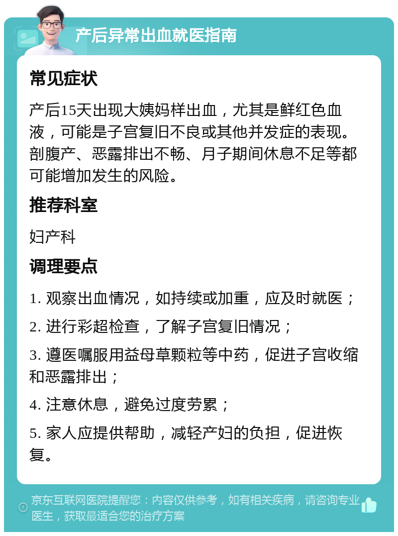 产后异常出血就医指南 常见症状 产后15天出现大姨妈样出血，尤其是鲜红色血液，可能是子宫复旧不良或其他并发症的表现。剖腹产、恶露排出不畅、月子期间休息不足等都可能增加发生的风险。 推荐科室 妇产科 调理要点 1. 观察出血情况，如持续或加重，应及时就医； 2. 进行彩超检查，了解子宫复旧情况； 3. 遵医嘱服用益母草颗粒等中药，促进子宫收缩和恶露排出； 4. 注意休息，避免过度劳累； 5. 家人应提供帮助，减轻产妇的负担，促进恢复。