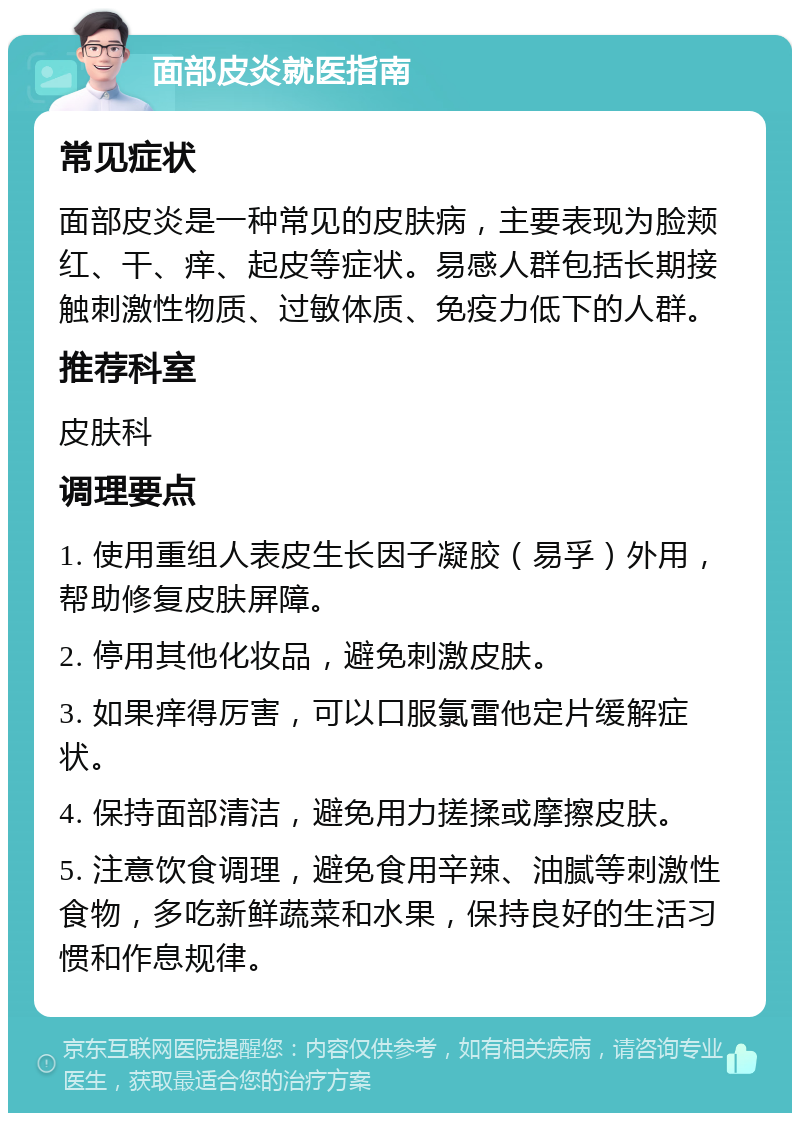 面部皮炎就医指南 常见症状 面部皮炎是一种常见的皮肤病，主要表现为脸颊红、干、痒、起皮等症状。易感人群包括长期接触刺激性物质、过敏体质、免疫力低下的人群。 推荐科室 皮肤科 调理要点 1. 使用重组人表皮生长因子凝胶（易孚）外用，帮助修复皮肤屏障。 2. 停用其他化妆品，避免刺激皮肤。 3. 如果痒得厉害，可以口服氯雷他定片缓解症状。 4. 保持面部清洁，避免用力搓揉或摩擦皮肤。 5. 注意饮食调理，避免食用辛辣、油腻等刺激性食物，多吃新鲜蔬菜和水果，保持良好的生活习惯和作息规律。