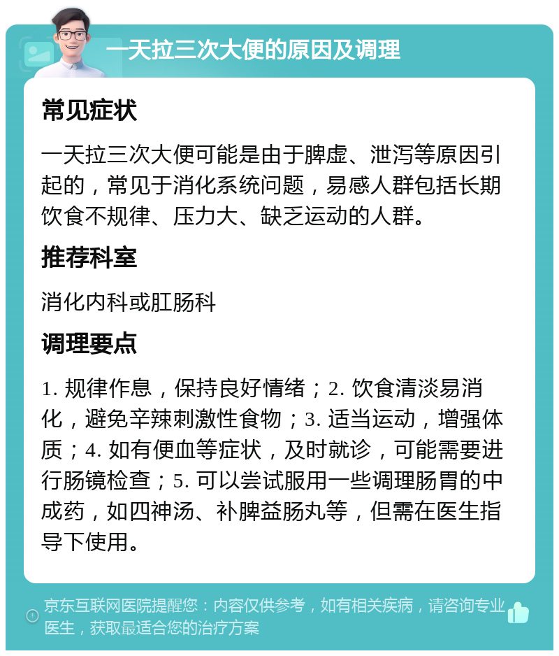 一天拉三次大便的原因及调理 常见症状 一天拉三次大便可能是由于脾虚、泄泻等原因引起的，常见于消化系统问题，易感人群包括长期饮食不规律、压力大、缺乏运动的人群。 推荐科室 消化内科或肛肠科 调理要点 1. 规律作息，保持良好情绪；2. 饮食清淡易消化，避免辛辣刺激性食物；3. 适当运动，增强体质；4. 如有便血等症状，及时就诊，可能需要进行肠镜检查；5. 可以尝试服用一些调理肠胃的中成药，如四神汤、补脾益肠丸等，但需在医生指导下使用。