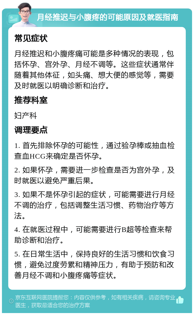 月经推迟与小腹疼的可能原因及就医指南 常见症状 月经推迟和小腹疼痛可能是多种情况的表现，包括怀孕、宫外孕、月经不调等。这些症状通常伴随着其他体征，如头痛、想大便的感觉等，需要及时就医以明确诊断和治疗。 推荐科室 妇产科 调理要点 1. 首先排除怀孕的可能性，通过验孕棒或抽血检查血HCG来确定是否怀孕。 2. 如果怀孕，需要进一步检查是否为宫外孕，及时就医以避免严重后果。 3. 如果不是怀孕引起的症状，可能需要进行月经不调的治疗，包括调整生活习惯、药物治疗等方法。 4. 在就医过程中，可能需要进行B超等检查来帮助诊断和治疗。 5. 在日常生活中，保持良好的生活习惯和饮食习惯，避免过度劳累和精神压力，有助于预防和改善月经不调和小腹疼痛等症状。