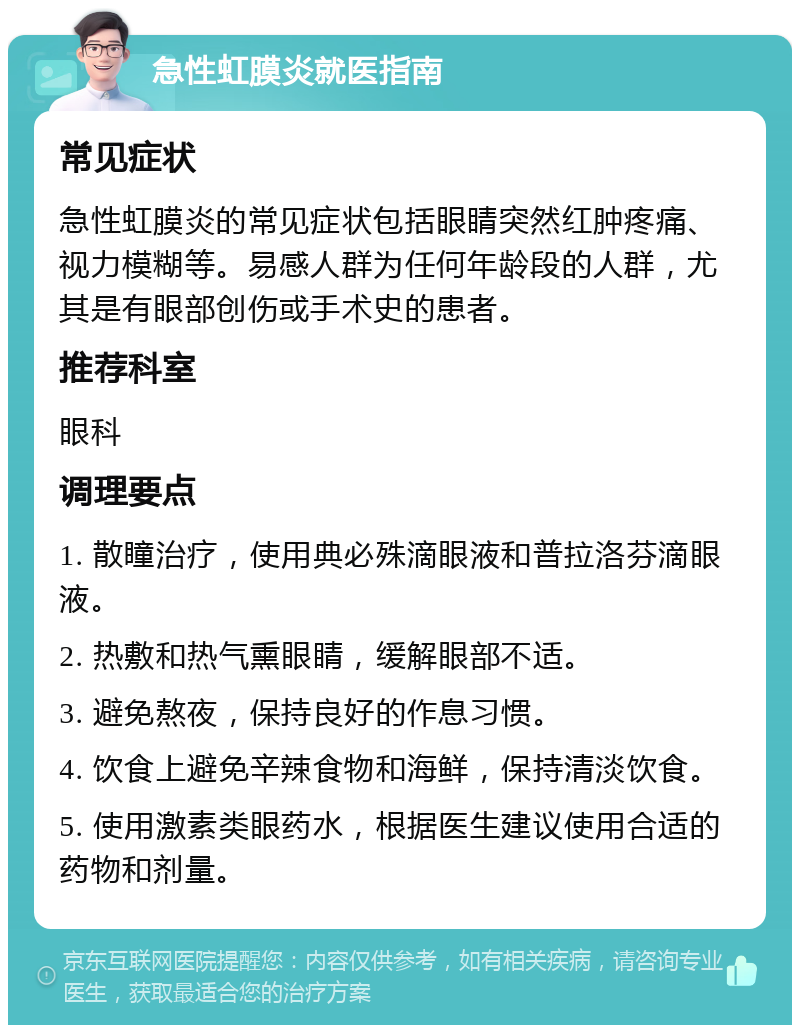 急性虹膜炎就医指南 常见症状 急性虹膜炎的常见症状包括眼睛突然红肿疼痛、视力模糊等。易感人群为任何年龄段的人群，尤其是有眼部创伤或手术史的患者。 推荐科室 眼科 调理要点 1. 散瞳治疗，使用典必殊滴眼液和普拉洛芬滴眼液。 2. 热敷和热气熏眼睛，缓解眼部不适。 3. 避免熬夜，保持良好的作息习惯。 4. 饮食上避免辛辣食物和海鲜，保持清淡饮食。 5. 使用激素类眼药水，根据医生建议使用合适的药物和剂量。