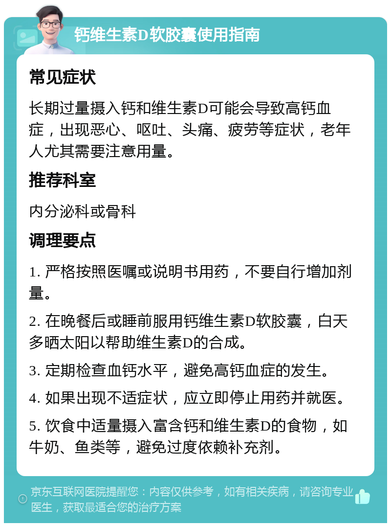 钙维生素D软胶囊使用指南 常见症状 长期过量摄入钙和维生素D可能会导致高钙血症，出现恶心、呕吐、头痛、疲劳等症状，老年人尤其需要注意用量。 推荐科室 内分泌科或骨科 调理要点 1. 严格按照医嘱或说明书用药，不要自行增加剂量。 2. 在晚餐后或睡前服用钙维生素D软胶囊，白天多晒太阳以帮助维生素D的合成。 3. 定期检查血钙水平，避免高钙血症的发生。 4. 如果出现不适症状，应立即停止用药并就医。 5. 饮食中适量摄入富含钙和维生素D的食物，如牛奶、鱼类等，避免过度依赖补充剂。