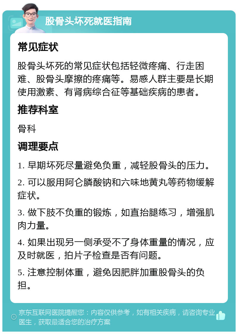 股骨头坏死就医指南 常见症状 股骨头坏死的常见症状包括轻微疼痛、行走困难、股骨头摩擦的疼痛等。易感人群主要是长期使用激素、有肾病综合征等基础疾病的患者。 推荐科室 骨科 调理要点 1. 早期坏死尽量避免负重，减轻股骨头的压力。 2. 可以服用阿仑膦酸钠和六味地黄丸等药物缓解症状。 3. 做下肢不负重的锻炼，如直抬腿练习，增强肌肉力量。 4. 如果出现另一侧承受不了身体重量的情况，应及时就医，拍片子检查是否有问题。 5. 注意控制体重，避免因肥胖加重股骨头的负担。