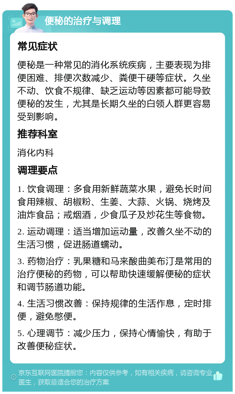 便秘的治疗与调理 常见症状 便秘是一种常见的消化系统疾病，主要表现为排便困难、排便次数减少、粪便干硬等症状。久坐不动、饮食不规律、缺乏运动等因素都可能导致便秘的发生，尤其是长期久坐的白领人群更容易受到影响。 推荐科室 消化内科 调理要点 1. 饮食调理：多食用新鲜蔬菜水果，避免长时间食用辣椒、胡椒粉、生姜、大蒜、火锅、烧烤及油炸食品；戒烟酒，少食瓜子及炒花生等食物。 2. 运动调理：适当增加运动量，改善久坐不动的生活习惯，促进肠道蠕动。 3. 药物治疗：乳果糖和马来酸曲美布汀是常用的治疗便秘的药物，可以帮助快速缓解便秘的症状和调节肠道功能。 4. 生活习惯改善：保持规律的生活作息，定时排便，避免憋便。 5. 心理调节：减少压力，保持心情愉快，有助于改善便秘症状。