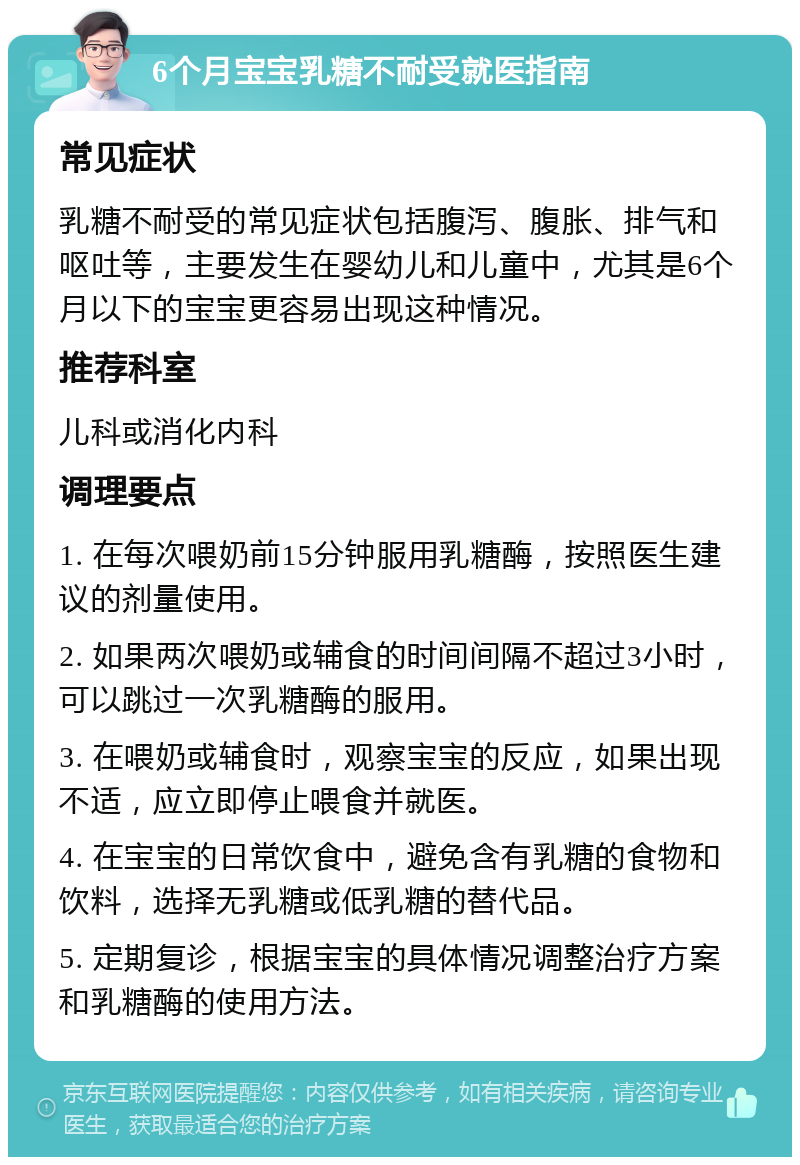 6个月宝宝乳糖不耐受就医指南 常见症状 乳糖不耐受的常见症状包括腹泻、腹胀、排气和呕吐等，主要发生在婴幼儿和儿童中，尤其是6个月以下的宝宝更容易出现这种情况。 推荐科室 儿科或消化内科 调理要点 1. 在每次喂奶前15分钟服用乳糖酶，按照医生建议的剂量使用。 2. 如果两次喂奶或辅食的时间间隔不超过3小时，可以跳过一次乳糖酶的服用。 3. 在喂奶或辅食时，观察宝宝的反应，如果出现不适，应立即停止喂食并就医。 4. 在宝宝的日常饮食中，避免含有乳糖的食物和饮料，选择无乳糖或低乳糖的替代品。 5. 定期复诊，根据宝宝的具体情况调整治疗方案和乳糖酶的使用方法。