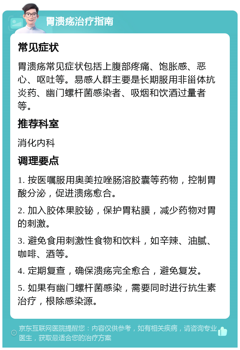 胃溃疡治疗指南 常见症状 胃溃疡常见症状包括上腹部疼痛、饱胀感、恶心、呕吐等。易感人群主要是长期服用非甾体抗炎药、幽门螺杆菌感染者、吸烟和饮酒过量者等。 推荐科室 消化内科 调理要点 1. 按医嘱服用奥美拉唑肠溶胶囊等药物，控制胃酸分泌，促进溃疡愈合。 2. 加入胶体果胶铋，保护胃粘膜，减少药物对胃的刺激。 3. 避免食用刺激性食物和饮料，如辛辣、油腻、咖啡、酒等。 4. 定期复查，确保溃疡完全愈合，避免复发。 5. 如果有幽门螺杆菌感染，需要同时进行抗生素治疗，根除感染源。