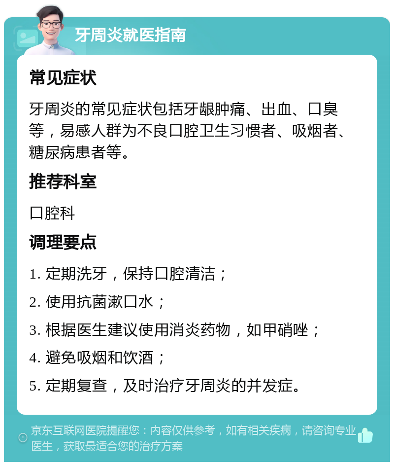 牙周炎就医指南 常见症状 牙周炎的常见症状包括牙龈肿痛、出血、口臭等，易感人群为不良口腔卫生习惯者、吸烟者、糖尿病患者等。 推荐科室 口腔科 调理要点 1. 定期洗牙，保持口腔清洁； 2. 使用抗菌漱口水； 3. 根据医生建议使用消炎药物，如甲硝唑； 4. 避免吸烟和饮酒； 5. 定期复查，及时治疗牙周炎的并发症。