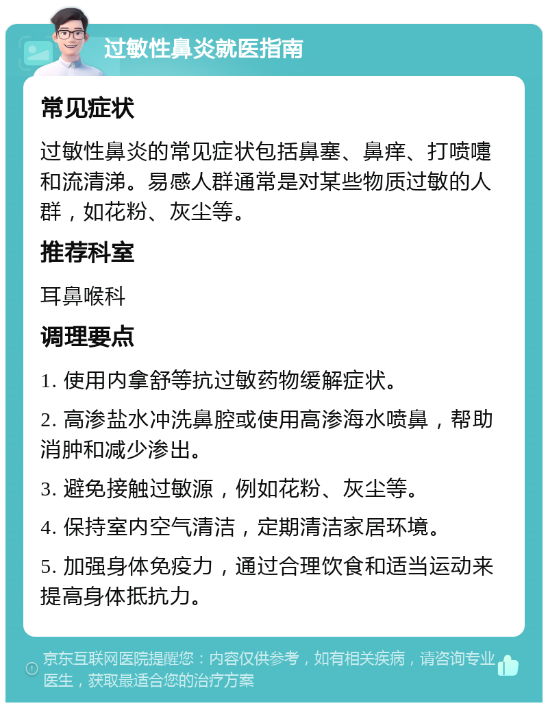 过敏性鼻炎就医指南 常见症状 过敏性鼻炎的常见症状包括鼻塞、鼻痒、打喷嚏和流清涕。易感人群通常是对某些物质过敏的人群，如花粉、灰尘等。 推荐科室 耳鼻喉科 调理要点 1. 使用内拿舒等抗过敏药物缓解症状。 2. 高渗盐水冲洗鼻腔或使用高渗海水喷鼻，帮助消肿和减少渗出。 3. 避免接触过敏源，例如花粉、灰尘等。 4. 保持室内空气清洁，定期清洁家居环境。 5. 加强身体免疫力，通过合理饮食和适当运动来提高身体抵抗力。