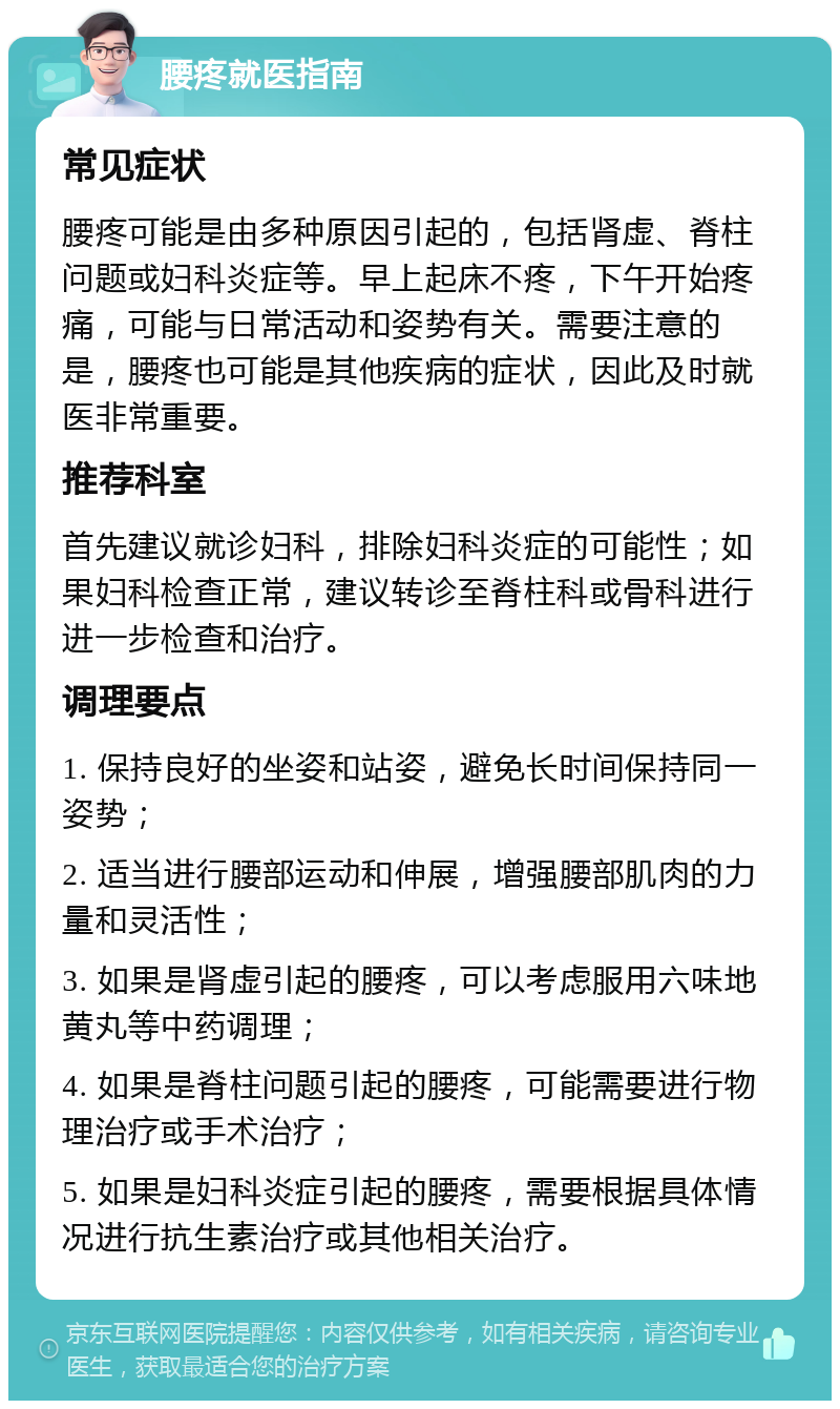 腰疼就医指南 常见症状 腰疼可能是由多种原因引起的，包括肾虚、脊柱问题或妇科炎症等。早上起床不疼，下午开始疼痛，可能与日常活动和姿势有关。需要注意的是，腰疼也可能是其他疾病的症状，因此及时就医非常重要。 推荐科室 首先建议就诊妇科，排除妇科炎症的可能性；如果妇科检查正常，建议转诊至脊柱科或骨科进行进一步检查和治疗。 调理要点 1. 保持良好的坐姿和站姿，避免长时间保持同一姿势； 2. 适当进行腰部运动和伸展，增强腰部肌肉的力量和灵活性； 3. 如果是肾虚引起的腰疼，可以考虑服用六味地黄丸等中药调理； 4. 如果是脊柱问题引起的腰疼，可能需要进行物理治疗或手术治疗； 5. 如果是妇科炎症引起的腰疼，需要根据具体情况进行抗生素治疗或其他相关治疗。