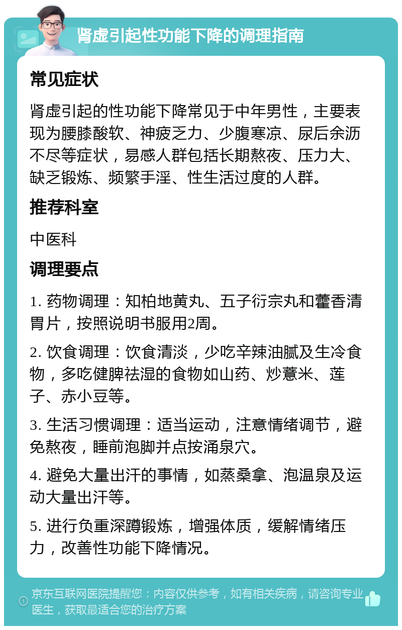 肾虚引起性功能下降的调理指南 常见症状 肾虚引起的性功能下降常见于中年男性，主要表现为腰膝酸软、神疲乏力、少腹寒凉、尿后余沥不尽等症状，易感人群包括长期熬夜、压力大、缺乏锻炼、频繁手淫、性生活过度的人群。 推荐科室 中医科 调理要点 1. 药物调理：知柏地黄丸、五子衍宗丸和藿香清胃片，按照说明书服用2周。 2. 饮食调理：饮食清淡，少吃辛辣油腻及生冷食物，多吃健脾祛湿的食物如山药、炒薏米、莲子、赤小豆等。 3. 生活习惯调理：适当运动，注意情绪调节，避免熬夜，睡前泡脚并点按涌泉穴。 4. 避免大量出汗的事情，如蒸桑拿、泡温泉及运动大量出汗等。 5. 进行负重深蹲锻炼，增强体质，缓解情绪压力，改善性功能下降情况。