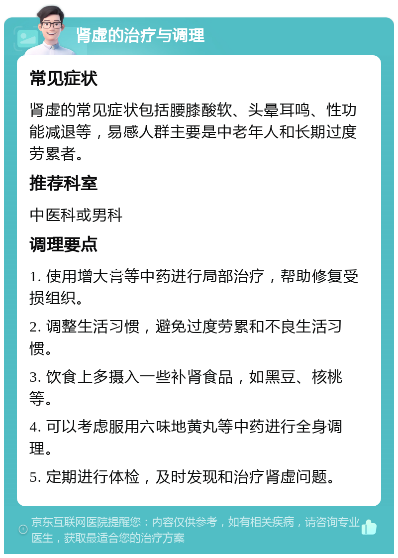 肾虚的治疗与调理 常见症状 肾虚的常见症状包括腰膝酸软、头晕耳鸣、性功能减退等，易感人群主要是中老年人和长期过度劳累者。 推荐科室 中医科或男科 调理要点 1. 使用增大膏等中药进行局部治疗，帮助修复受损组织。 2. 调整生活习惯，避免过度劳累和不良生活习惯。 3. 饮食上多摄入一些补肾食品，如黑豆、核桃等。 4. 可以考虑服用六味地黄丸等中药进行全身调理。 5. 定期进行体检，及时发现和治疗肾虚问题。