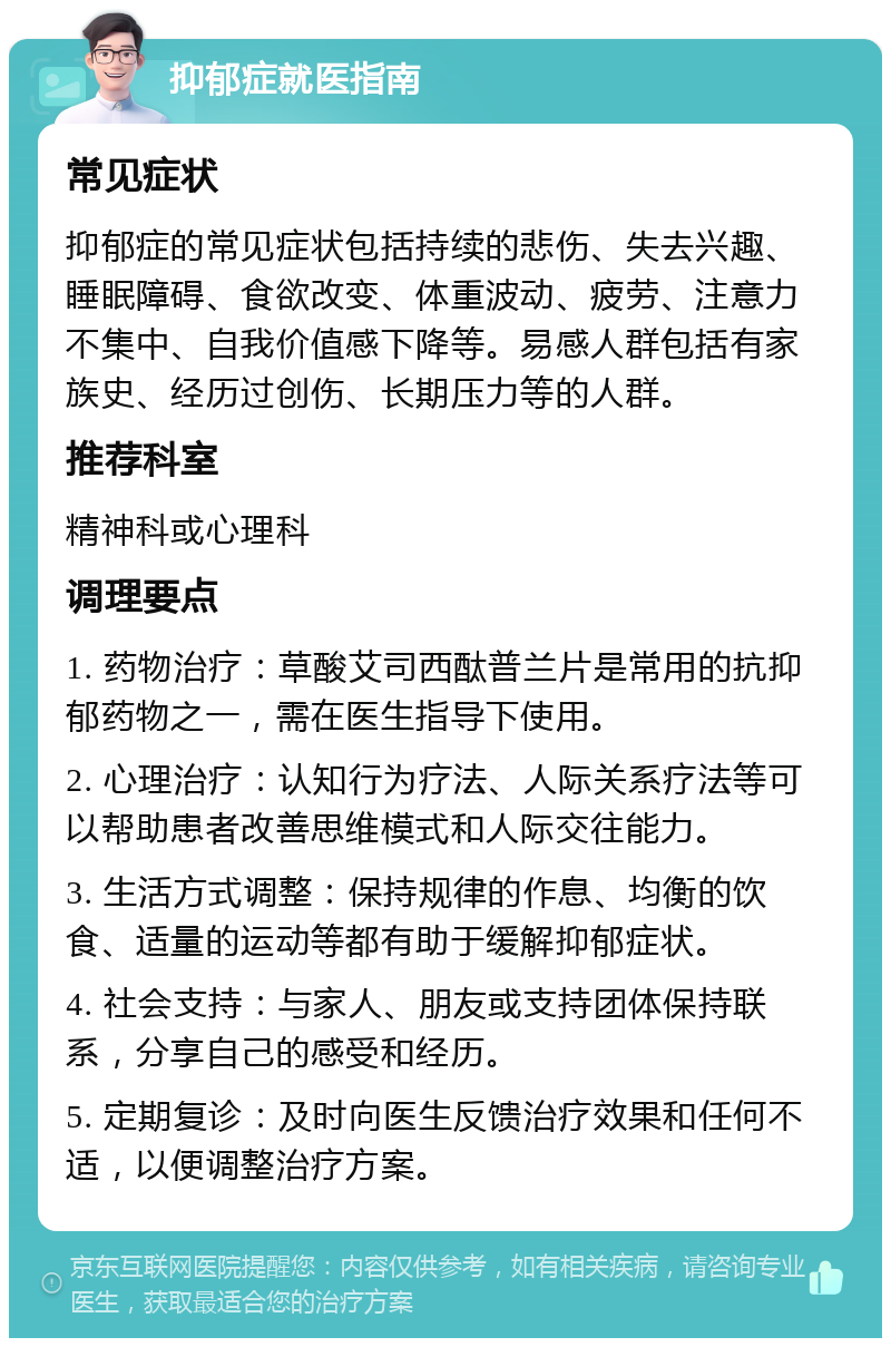 抑郁症就医指南 常见症状 抑郁症的常见症状包括持续的悲伤、失去兴趣、睡眠障碍、食欲改变、体重波动、疲劳、注意力不集中、自我价值感下降等。易感人群包括有家族史、经历过创伤、长期压力等的人群。 推荐科室 精神科或心理科 调理要点 1. 药物治疗：草酸艾司西酞普兰片是常用的抗抑郁药物之一，需在医生指导下使用。 2. 心理治疗：认知行为疗法、人际关系疗法等可以帮助患者改善思维模式和人际交往能力。 3. 生活方式调整：保持规律的作息、均衡的饮食、适量的运动等都有助于缓解抑郁症状。 4. 社会支持：与家人、朋友或支持团体保持联系，分享自己的感受和经历。 5. 定期复诊：及时向医生反馈治疗效果和任何不适，以便调整治疗方案。