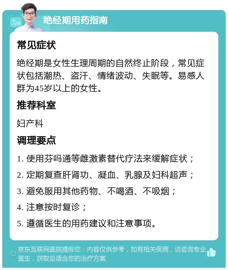 绝经期用药指南 常见症状 绝经期是女性生理周期的自然终止阶段，常见症状包括潮热、盗汗、情绪波动、失眠等。易感人群为45岁以上的女性。 推荐科室 妇产科 调理要点 1. 使用芬吗通等雌激素替代疗法来缓解症状； 2. 定期复查肝肾功、凝血、乳腺及妇科超声； 3. 避免服用其他药物、不喝酒、不吸烟； 4. 注意按时复诊； 5. 遵循医生的用药建议和注意事项。