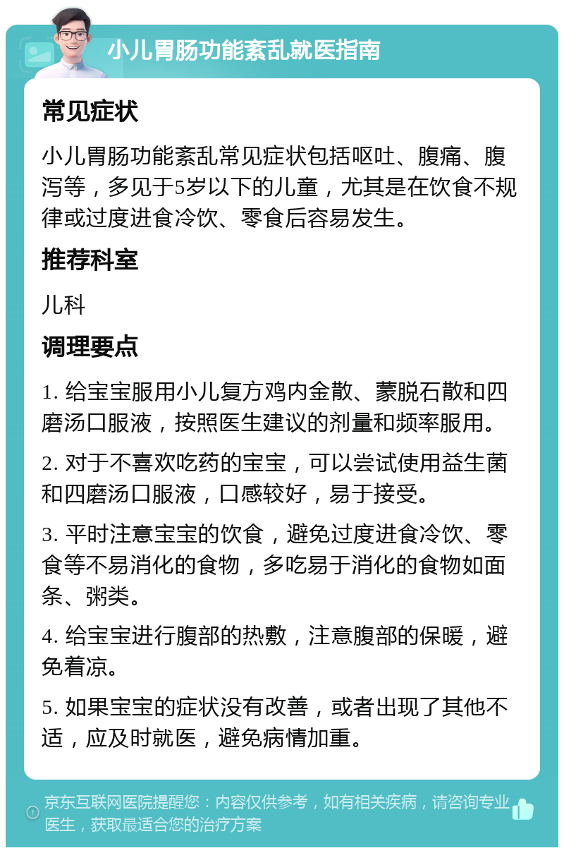 小儿胃肠功能紊乱就医指南 常见症状 小儿胃肠功能紊乱常见症状包括呕吐、腹痛、腹泻等，多见于5岁以下的儿童，尤其是在饮食不规律或过度进食冷饮、零食后容易发生。 推荐科室 儿科 调理要点 1. 给宝宝服用小儿复方鸡内金散、蒙脱石散和四磨汤口服液，按照医生建议的剂量和频率服用。 2. 对于不喜欢吃药的宝宝，可以尝试使用益生菌和四磨汤口服液，口感较好，易于接受。 3. 平时注意宝宝的饮食，避免过度进食冷饮、零食等不易消化的食物，多吃易于消化的食物如面条、粥类。 4. 给宝宝进行腹部的热敷，注意腹部的保暖，避免着凉。 5. 如果宝宝的症状没有改善，或者出现了其他不适，应及时就医，避免病情加重。